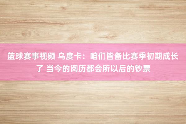 篮球赛事视频 乌度卡：咱们皆备比赛季初期成长了 当今的阅历都会所以后的钞票