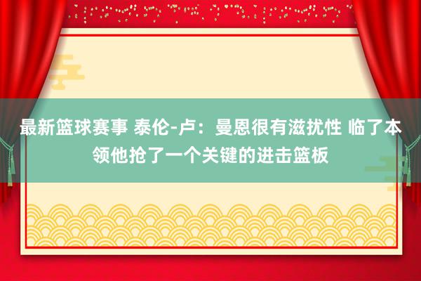 最新篮球赛事 泰伦-卢：曼恩很有滋扰性 临了本领他抢了一个关键的进击篮板