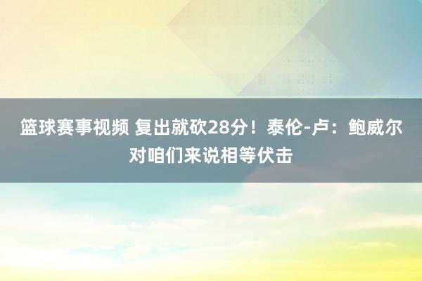 篮球赛事视频 复出就砍28分！泰伦-卢：鲍威尔对咱们来说相等伏击