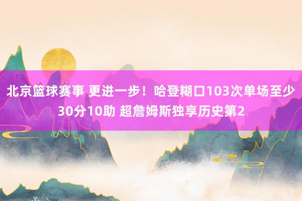 北京篮球赛事 更进一步！哈登糊口103次单场至少30分10助 超詹姆斯独享历史第2