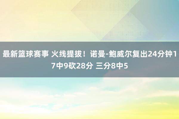 最新篮球赛事 火线提拔！诺曼-鲍威尔复出24分钟17中9砍28分 三分8中5