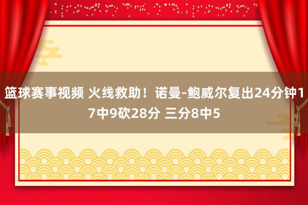 篮球赛事视频 火线救助！诺曼-鲍威尔复出24分钟17中9砍28分 三分8中5