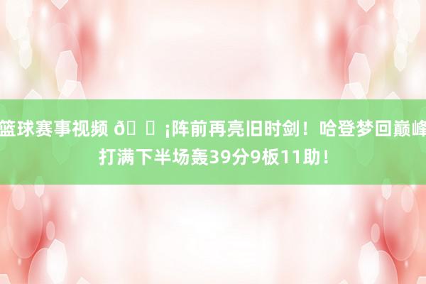 篮球赛事视频 🗡阵前再亮旧时剑！哈登梦回巅峰打满下半场轰39分9板11助！