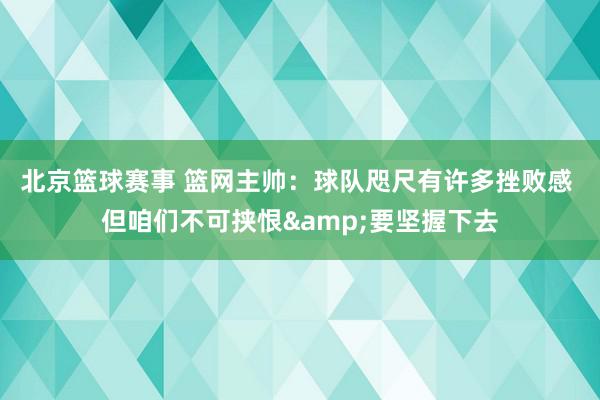 北京篮球赛事 篮网主帅：球队咫尺有许多挫败感 但咱们不可挟恨&要坚握下去