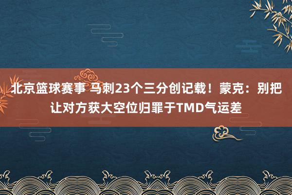 北京篮球赛事 马刺23个三分创记载！蒙克：别把让对方获大空位归罪于TMD气运差