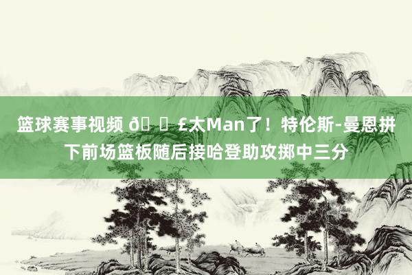 篮球赛事视频 💣太Man了！特伦斯-曼恩拼下前场篮板随后接哈登助攻掷中三分