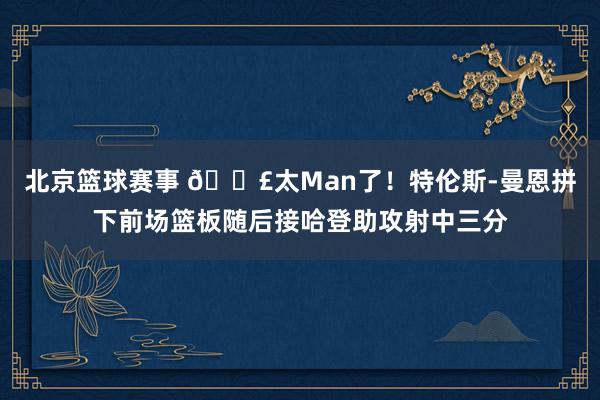 北京篮球赛事 💣太Man了！特伦斯-曼恩拼下前场篮板随后接哈登助攻射中三分