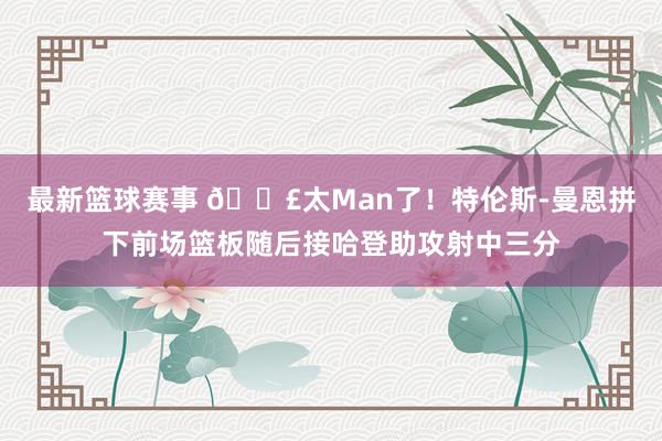 最新篮球赛事 💣太Man了！特伦斯-曼恩拼下前场篮板随后接哈登助攻射中三分