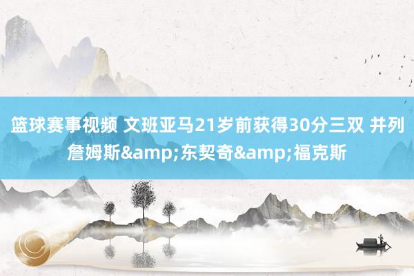 篮球赛事视频 文班亚马21岁前获得30分三双 并列詹姆斯&东契奇&福克斯