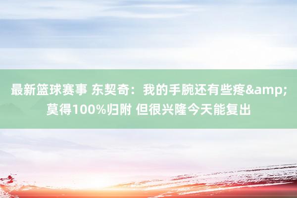 最新篮球赛事 东契奇：我的手腕还有些疼&莫得100%归附 但很兴隆今天能复出