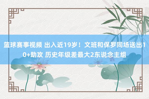 篮球赛事视频 出入近19岁！文班和保罗同场送出10+助攻 历史年级差最大2东说念主组