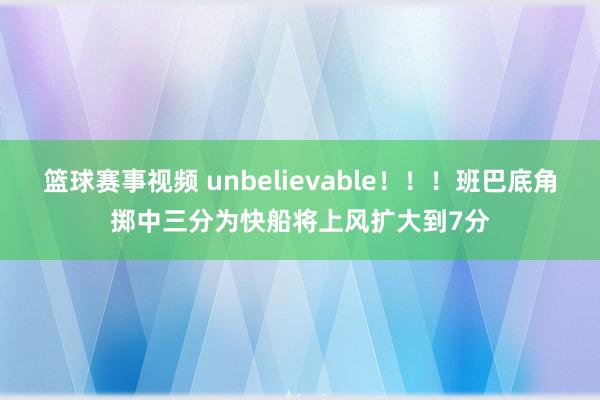 篮球赛事视频 unbelievable！！！班巴底角掷中三分为快船将上风扩大到7分