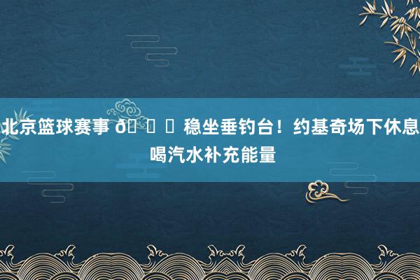 北京篮球赛事 😂稳坐垂钓台！约基奇场下休息 喝汽水补充能量