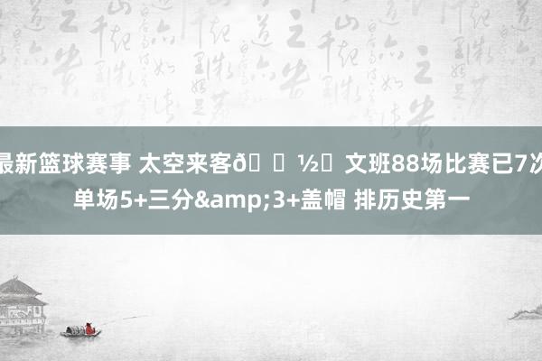 最新篮球赛事 太空来客👽️文班88场比赛已7次单场5+三分&3+盖帽 排历史第一