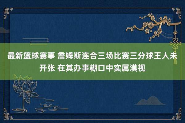 最新篮球赛事 詹姆斯连合三场比赛三分球王人未开张 在其办事糊口中实属漠视