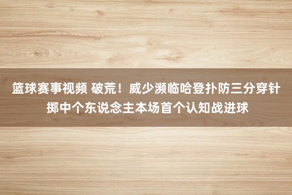 篮球赛事视频 破荒！威少濒临哈登扑防三分穿针 掷中个东说念主本场首个认知战进球