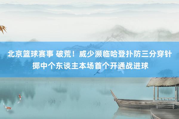 北京篮球赛事 破荒！威少濒临哈登扑防三分穿针 掷中个东谈主本场首个开通战进球