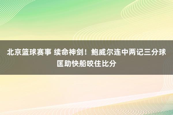 北京篮球赛事 续命神剑！鲍威尔连中两记三分球匡助快船咬住比分