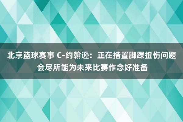 北京篮球赛事 C-约翰逊：正在措置脚踝扭伤问题 会尽所能为未来比赛作念好准备