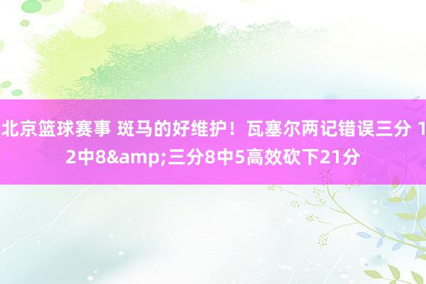 北京篮球赛事 斑马的好维护！瓦塞尔两记错误三分 12中8&三分8中5高效砍下21分