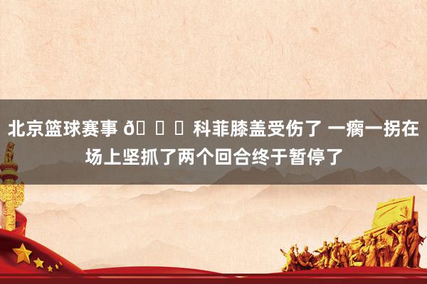 北京篮球赛事 😐科菲膝盖受伤了 一瘸一拐在场上坚抓了两个回合终于暂停了