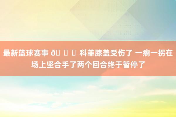 最新篮球赛事 😐科菲膝盖受伤了 一瘸一拐在场上坚合手了两个回合终于暂停了