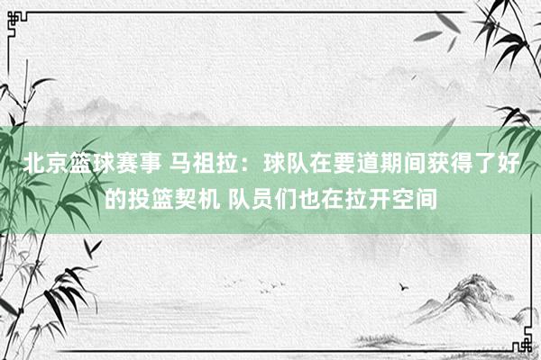 北京篮球赛事 马祖拉：球队在要道期间获得了好的投篮契机 队员们也在拉开空间