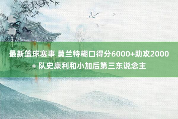 最新篮球赛事 莫兰特糊口得分6000+助攻2000+ 队史康利和小加后第三东说念主