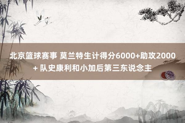 北京篮球赛事 莫兰特生计得分6000+助攻2000+ 队史康利和小加后第三东说念主