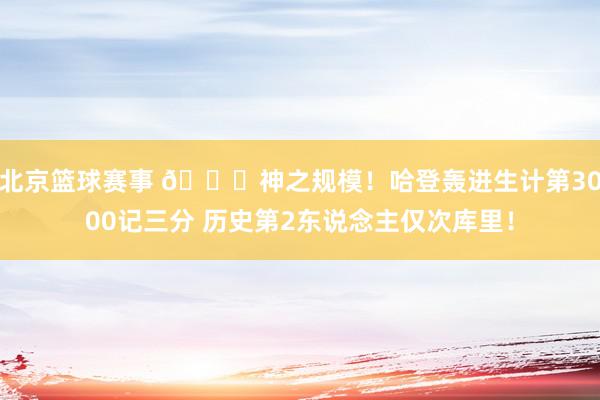 北京篮球赛事 😀神之规模！哈登轰进生计第3000记三分 历史第2东说念主仅次库里！