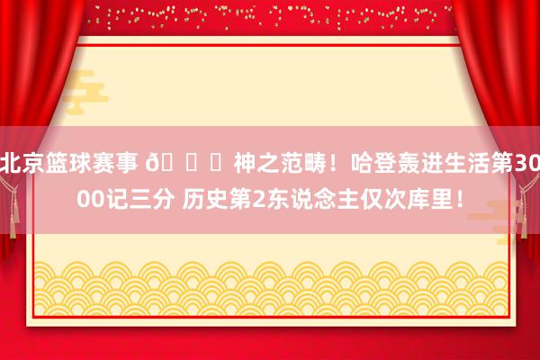 北京篮球赛事 😀神之范畴！哈登轰进生活第3000记三分 历史第2东说念主仅次库里！