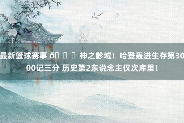 最新篮球赛事 😀神之畛域！哈登轰进生存第3000记三分 历史第2东说念主仅次库里！