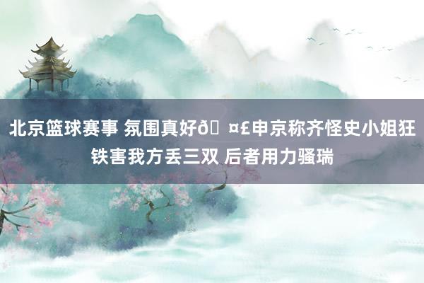 北京篮球赛事 氛围真好🤣申京称齐怪史小姐狂铁害我方丢三双 后者用力骚瑞