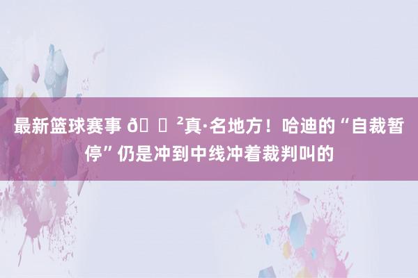 最新篮球赛事 😲真·名地方！哈迪的“自裁暂停”仍是冲到中线冲着裁判叫的