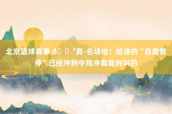 北京篮球赛事 😲真·名场地！哈迪的“自裁暂停”已经冲到中线冲着裁判叫的