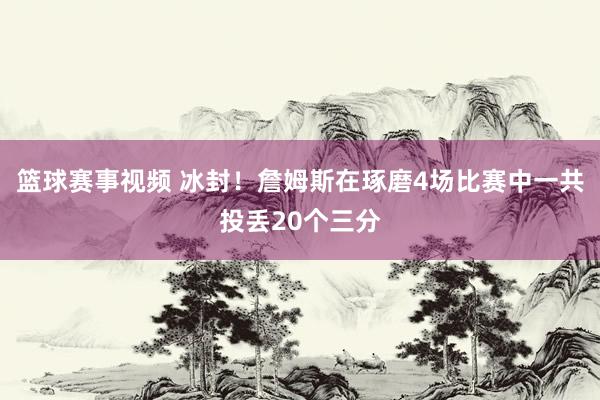 篮球赛事视频 冰封！詹姆斯在琢磨4场比赛中一共投丢20个三分