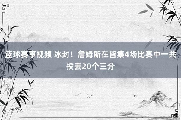 篮球赛事视频 冰封！詹姆斯在皆集4场比赛中一共投丢20个三分