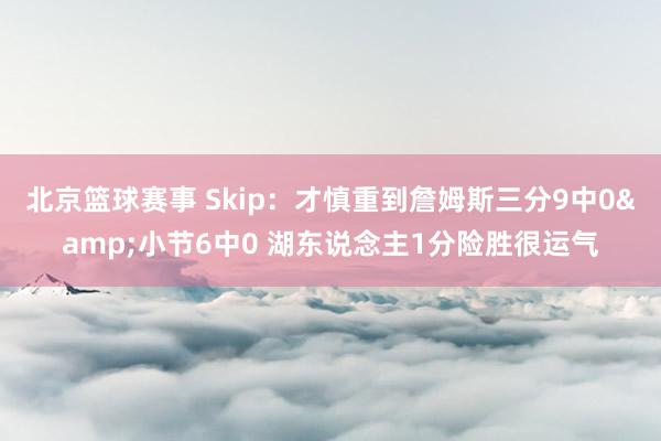 北京篮球赛事 Skip：才慎重到詹姆斯三分9中0&小节6中0 湖东说念主1分险胜很运气