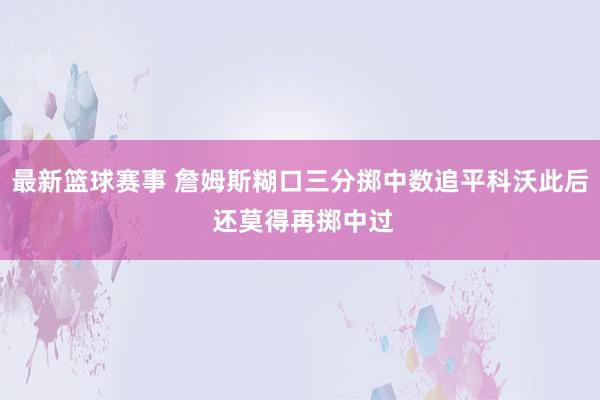 最新篮球赛事 詹姆斯糊口三分掷中数追平科沃此后 还莫得再掷中过