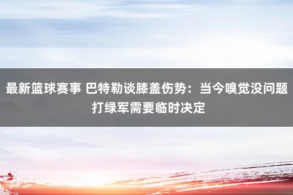 最新篮球赛事 巴特勒谈膝盖伤势：当今嗅觉没问题 打绿军需要临时决定