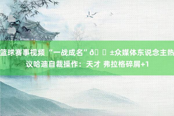 篮球赛事视频 “一战成名”😱众媒体东说念主热议哈迪自裁操作：天才 弗拉格碎屑+1