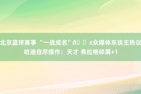 北京篮球赛事 “一战成名”😱众媒体东谈主热议哈迪自尽操作：天才 弗拉格碎屑+1