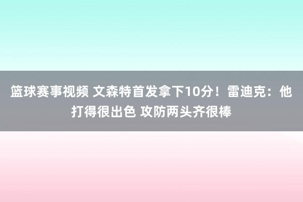 篮球赛事视频 文森特首发拿下10分！雷迪克：他打得很出色 攻防两头齐很棒