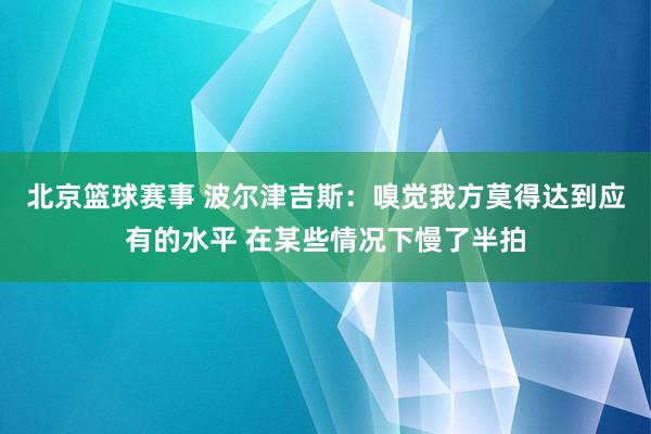 北京篮球赛事 波尔津吉斯：嗅觉我方莫得达到应有的水平 在某些情况下慢了半拍