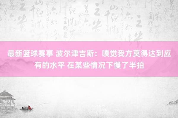 最新篮球赛事 波尔津吉斯：嗅觉我方莫得达到应有的水平 在某些情况下慢了半拍