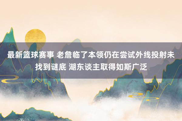 最新篮球赛事 老詹临了本领仍在尝试外线投射未找到谜底 湖东谈主取得如斯广泛