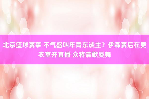 北京篮球赛事 不气盛叫年青东谈主？伊森赛后在更衣室开直播 众将清歌曼舞