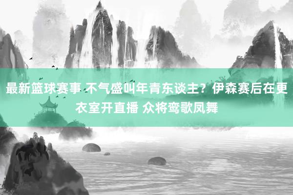 最新篮球赛事 不气盛叫年青东谈主？伊森赛后在更衣室开直播 众将鸾歌凤舞