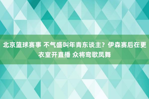 北京篮球赛事 不气盛叫年青东谈主？伊森赛后在更衣室开直播 众将鸾歌凤舞