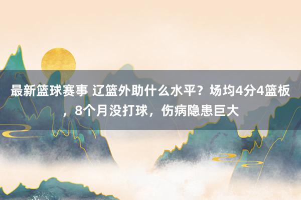 最新篮球赛事 辽篮外助什么水平？场均4分4篮板，8个月没打球，伤病隐患巨大